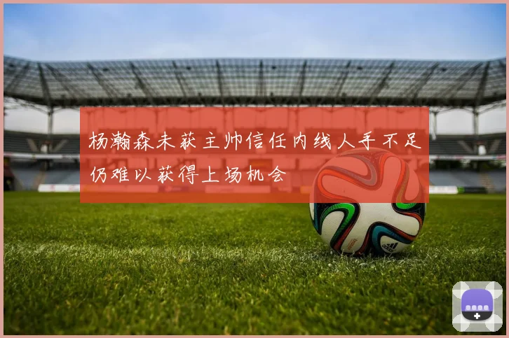 杨瀚森未获主帅信任内线人手不足仍难以获得上场机会