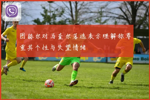 图赫尔对马奎尔落选表示理解称尊重其个性与失望情绪