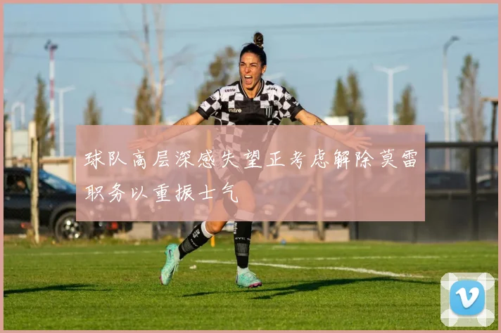 球队高层深感失望正考虑解除莫雷职务以重振士气