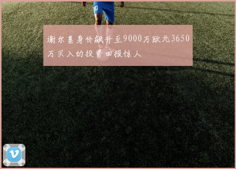 谢尔基身价飙升至9000万欧元3650万买入的投资回报惊人
