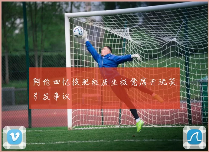 阿伦回忆技犯经历坐板凳席开玩笑引发争议