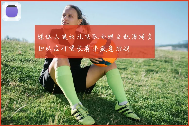 媒体人建议北京队合理分配周琦负担以应对漫长赛季疲惫挑战