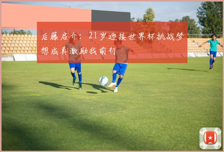 后藤启介：21岁迎接世界杯挑战梦想成真激励我前行