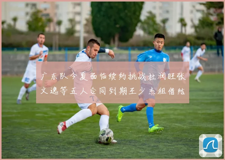 广东队今夏面临续约挑战杜润旺张文逸等五人合同到期王少杰租借结束
