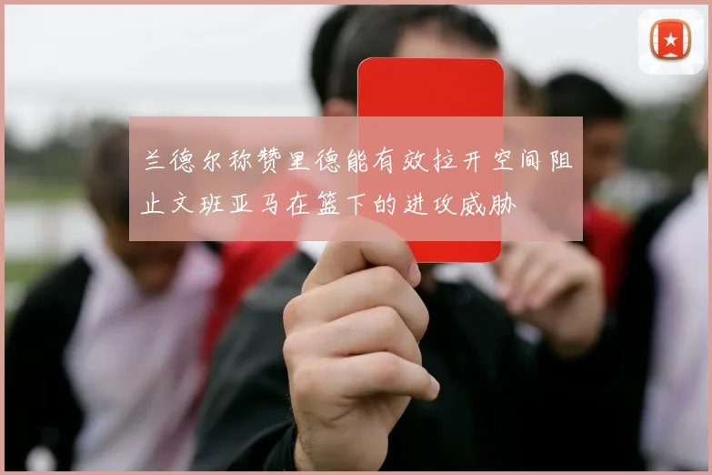 兰德尔称赞里德能有效拉开空间阻止文班亚马在篮下的进攻威胁