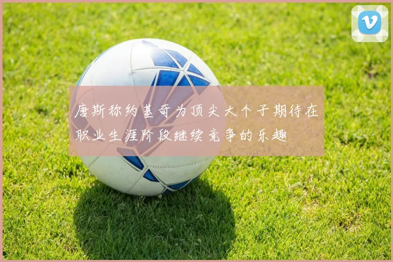 唐斯称约基奇为顶尖大个子期待在职业生涯阶段继续竞争的乐趣
