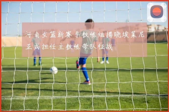河南女篮新赛季教练组揭晓埃莱尼正式担任主教练带队征战