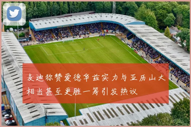 麦迪称赞爱德华兹实力与亚历山大相当甚至更胜一筹引发热议