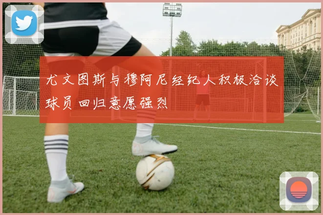尤文图斯与穆阿尼经纪人积极洽谈球员回归意愿强烈