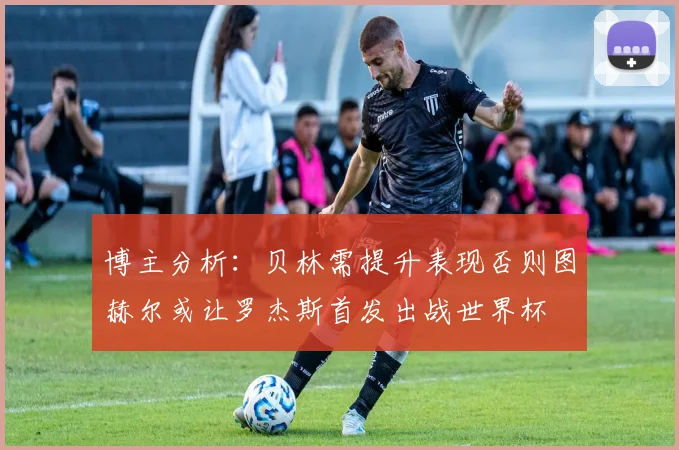 博主分析：贝林需提升表现否则图赫尔或让罗杰斯首发出战世界杯