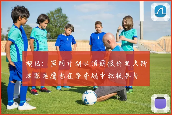 湖记：篮网计划以顶薪报价里夫斯活塞老鹰也在争夺战中积极参与