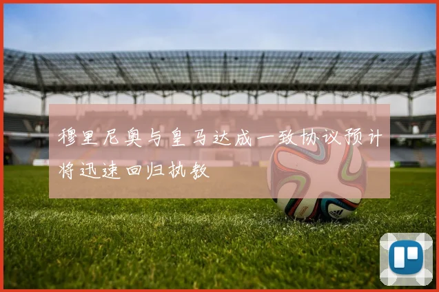 穆里尼奥与皇马达成一致协议预计将迅速回归执教