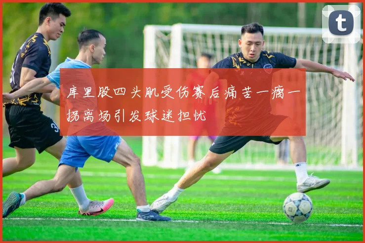 库里股四头肌受伤赛后痛苦一瘸一拐离场引发球迷担忧