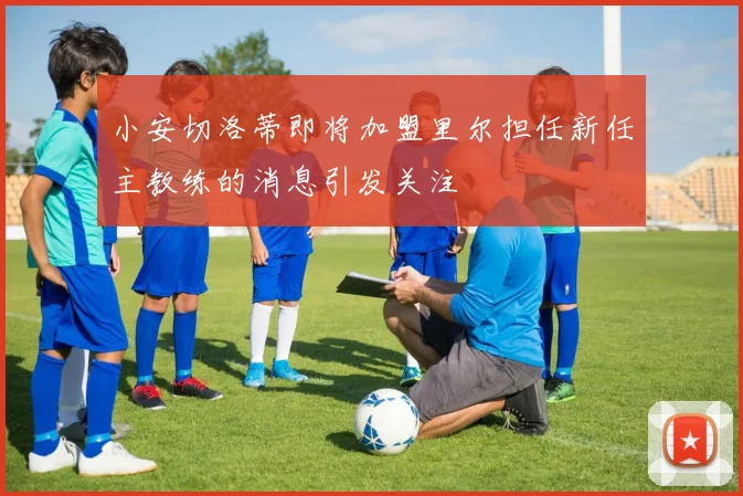 小安切洛蒂即将加盟里尔担任新任主教练的消息引发关注