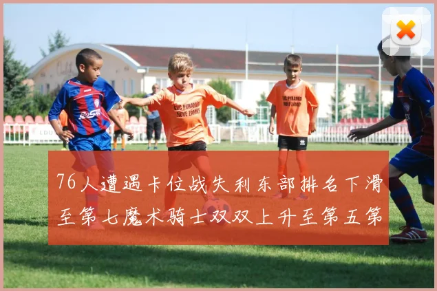 76人遭遇卡位战失利东部排名下滑至第七魔术骑士双双上升至第五第六位