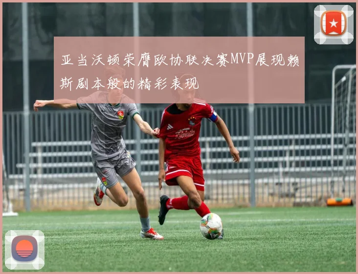 亚当沃顿荣膺欧协联决赛MVP展现赖斯剧本般的精彩表现