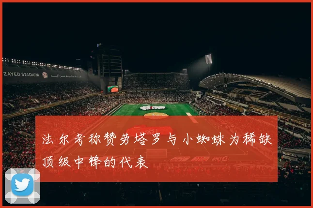 法尔考称赞劳塔罗与小蜘蛛为稀缺顶级中锋的代表
