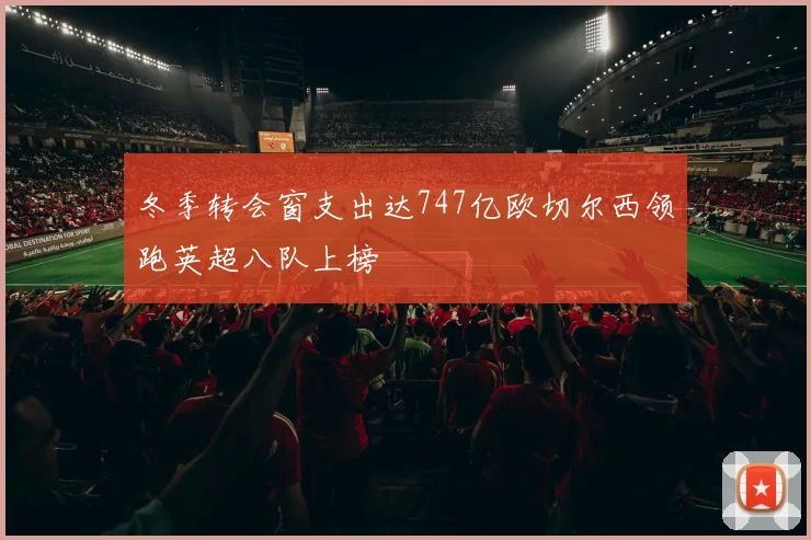 冬季转会窗支出达747亿欧切尔西领跑英超八队上榜