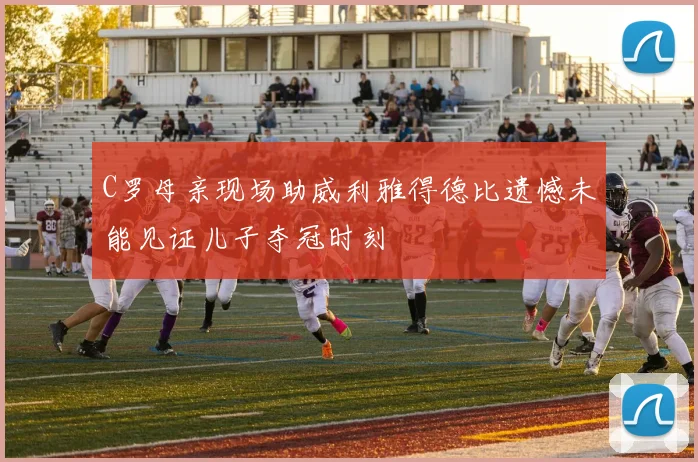 C罗母亲现场助威利雅得德比遗憾未能见证儿子夺冠时刻