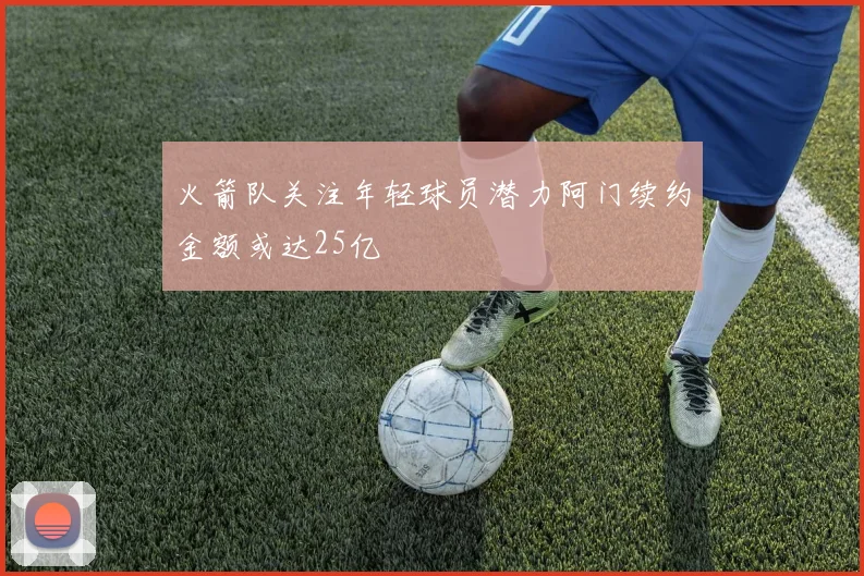 火箭队关注年轻球员潜力阿门续约金额或达25亿