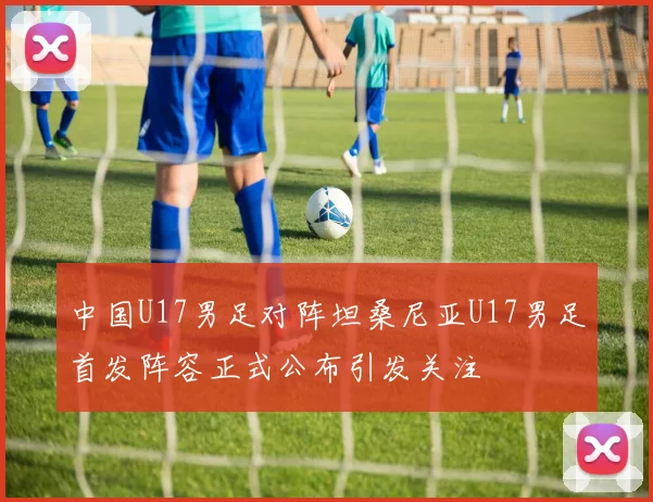中国U17男足对阵坦桑尼亚U17男足首发阵容正式公布引发关注