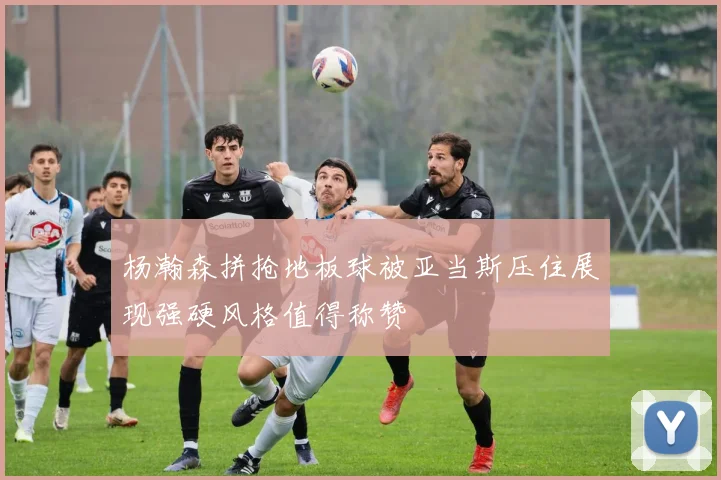 杨瀚森拼抢地板球被亚当斯压住展现强硬风格值得称赞