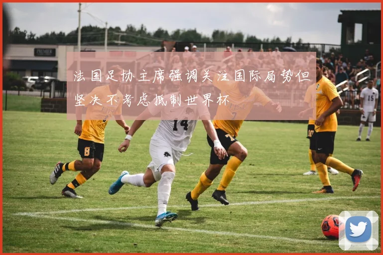 法国足协主席强调关注国际局势但坚决不考虑抵制世界杯