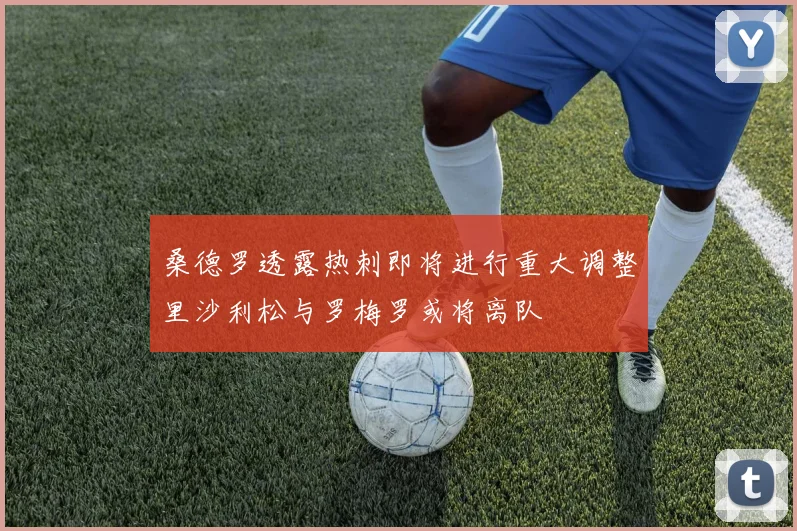 桑德罗透露热刺即将进行重大调整里沙利松与罗梅罗或将离队