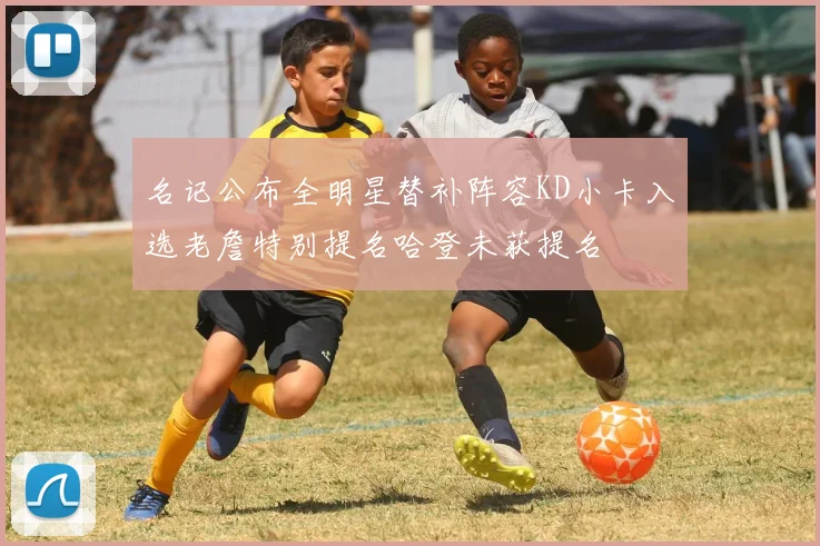 名记公布全明星替补阵容KD小卡入选老詹特别提名哈登未获提名